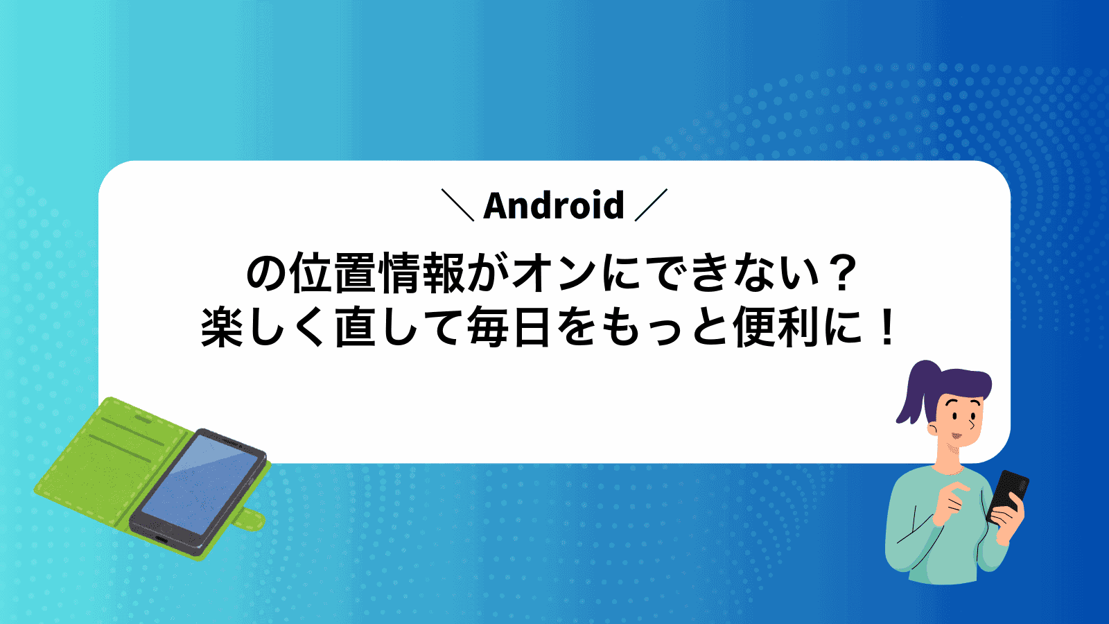 Androidの位置情報がオンにできない？楽しく直して毎日をもっと便利に！