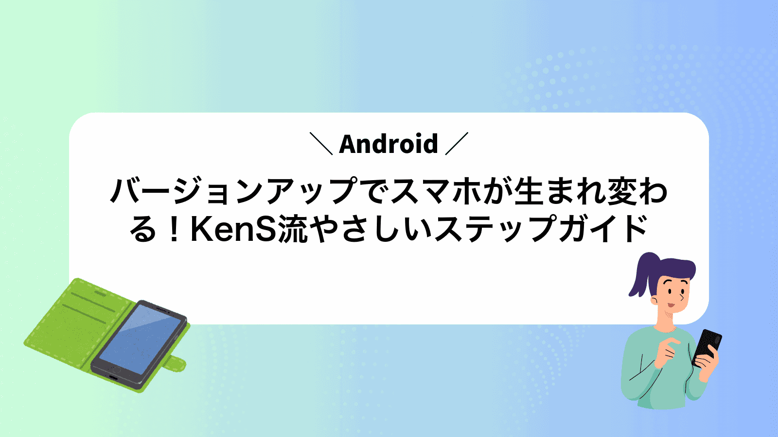 Androidバージョンアップでスマホが生まれ変わる！KenS流やさしいステップガイド