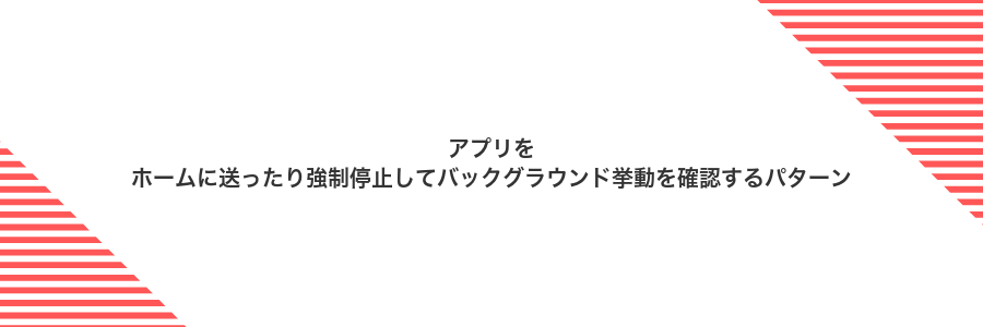 アプリをホームに送ったり強制停止してバックグラウンド挙動を確認するパターン
