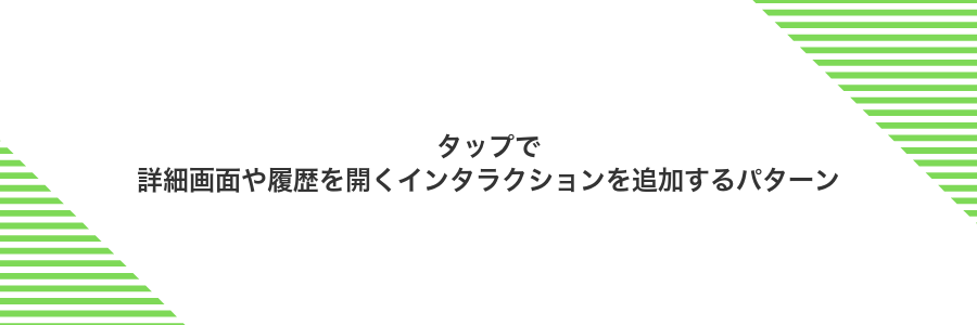タップで詳細画面や履歴を開くインタラクションを追加するパターン